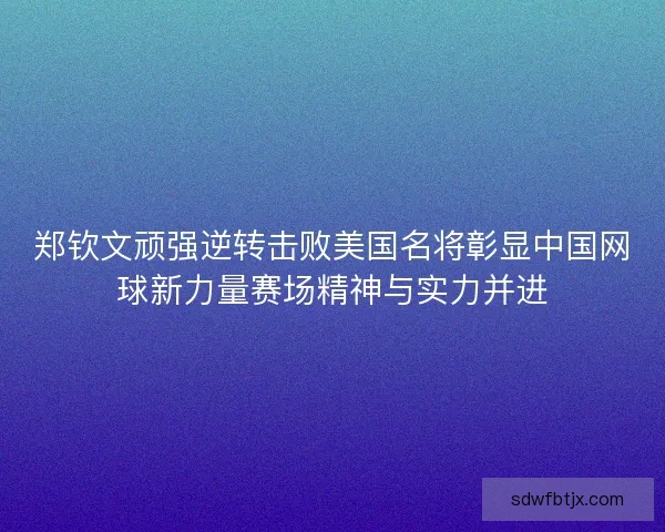 郑钦文顽强逆转击败美国名将彰显中国网球新力量赛场精神与实力并进