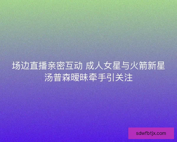 场边直播亲密互动 成人女星与火箭新星汤普森暧昧牵手引关注
