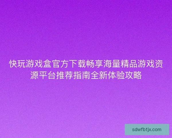 快玩游戏盒官方下载畅享海量精品游戏资源平台推荐指南全新体验攻略