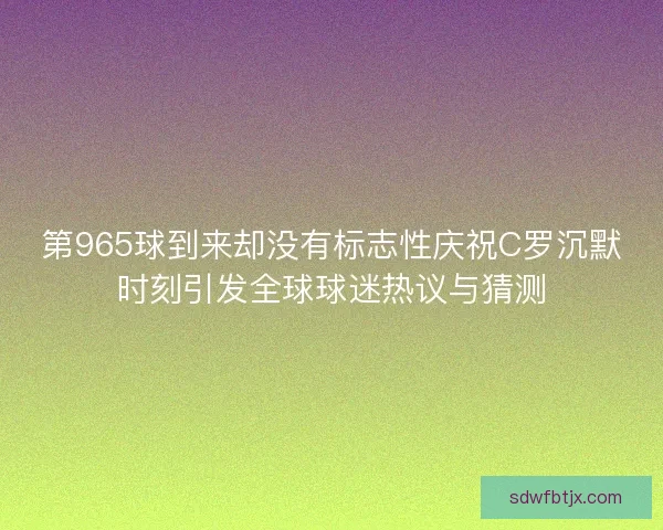 第965球到来却没有标志性庆祝C罗沉默时刻引发全球球迷热议与猜测