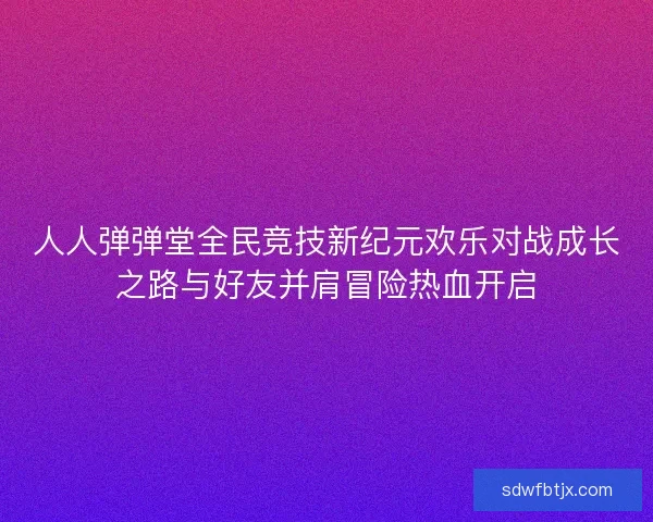 人人弹弹堂全民竞技新纪元欢乐对战成长之路与好友并肩冒险热血开启