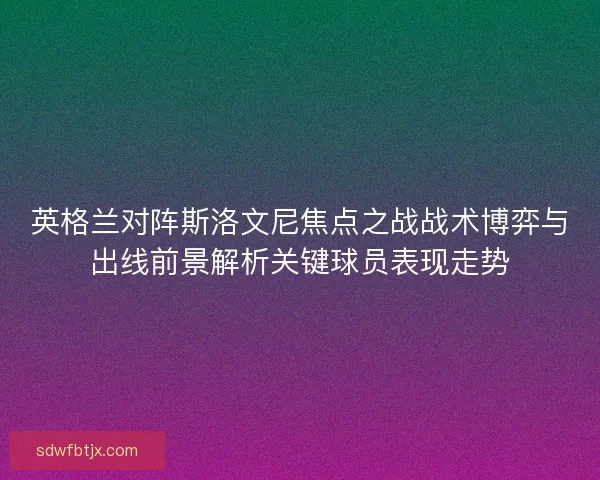 英格兰对阵斯洛文尼焦点之战战术博弈与出线前景解析关键球员表现走势