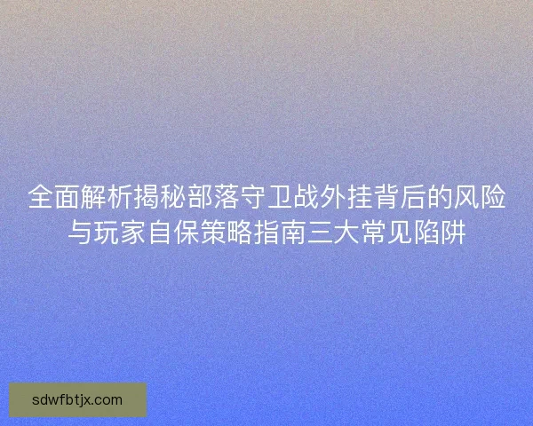 全面解析揭秘部落守卫战外挂背后的风险与玩家自保策略指南三大常见陷阱